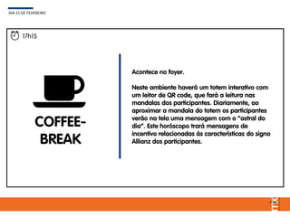 17h15
COFFEE-
BREAK
Acontece no foyer.
Neste ambiente haverá um totem interativo com
um leitor de QR code, que fará a leitura nas
mandalas dos participantes. Diariamente, ao
aproximar a mandala do totem os participantes
verão na tela uma mensagem com o “astral do
dia”. Este horóscopo trará mensagens de
incentivo relacionadas às características do signo
Allianz dos participantes.
DIA 21 DE FEVEREIRO
 