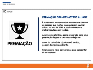 19h00
PREMIAÇÃO
PREMIAÇÃO GRANDES ASTROS ALLIANZ
É o momento em que vamos reconhecer e premiar
as pessoas que melhor representaram o Astral
Allianz no ano de 2012, e por isso tiveram o
melhor resultado em vendas.
Acontece na plenária, agora preparada para uma
premiação de gala e com mesas de jantar.
Antes da cerimônia, o jantar será servido,
ao som de música ambiente.
Criamos uma nova performance para apresentar
os vencedores:
DIA 21 DE FEVEREIRO
 