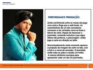 Ainda caminhando entre as mesas ele pega
uma carta e finge que a está lendo. As
características de um dos vencedores
começam a ser contadas como se fosse a
leitura da carta. Depois de descrever o
premiado, contando inclusive a que signo
Allianz ele pertence, o personagem então
joga a carta em direção ao telão.
Sincronizadamente neste momento aparece
a projeção da imagem da carta na tela, com
a foto e o nome do vencedor. O premiado
então sobe ao palco e recebe um troféu.
A mesma dinâmica acontece para
apresentar cada um dos 25 premiados.
DIA 21 DE FEVEREIRO
*Usamos a referência do personagem da novela “O Astro” para caracterizar o mestre de cerimônias nesta ocasião.
PERFORMANCE PREMIAÇÃO
 