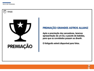 19h00
PREMIAÇÃO
PREMIAÇÃO GRANDES ASTROS ALLIANZ
Após a premiação dos vencedores, teremos
apresentação de um DJ, e pacote de bebidas,
para que os convidados possam se divertir.
O fotógrafo estará disponível para fotos.
DIA 21 DE FEVEREIRO
 