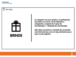 BRINDE
Ao chegarem aos seus quartos, os participantes
encontram um mimo: um kit relaxante e
energizante, composto de 1 spray de
aromaterapia + 1 lâmpada de cromoterapia.
Além disso encontram a camiseta da convenção,
com tinta luminosa, com um tag orientando que a
usem no dia seguinte.
DIA 21 DE FEVEREIRO
Pós-festa
 