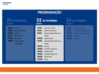 PROGRAMAÇÃO
AGENDA
21 DE FEVEREIRO
(QUINTA)
22 DE FEVEREIRO
(SEXTA)
23DE FEVEREIRO
(SÁBADO)
7h00
8h30
8h50
10h30
11h00
12h30
14h00
16h00
16h30
18h00
21h00
café-da-manhã
abertura plenária
apresentações Ramon e
André
coffee-break
apresentações Ramón e
André
almoço
reuniões regionais
coffee-break
reuniões regionais
tempo livre
festa
7h00
9h00
11h30
12h30
15h00
café-da-manhã
atividade de integração
fechamento do evento
almoço
check-out
14h00
15h00
15h30
17h15
17h30
19h00
check-in
abertura plenária
palestra
coffee-break
tempo livre
jantar de gala
+ premiação
 