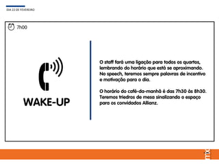 WAKE-UP
O staff fará uma ligação para todos os quartos,
lembrando do horário que está se aproximando.
No speech, teremos sempre palavras de incentivo
e motivação para o dia.
O horário do café-da-manhã é das 7h30 às 8h30.
Teremos triedros de mesa sinalizando o espaço
para os convidados Allianz.
DIA 22 DE FEVEREIRO
7h00
 