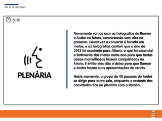 PLENÁRIA
Novamente vamos usar as holografias de Ramón
e Andre no futuro, conversando com eles no
presente. Dessa vez a conversa é focada em
metas, e as holografias contam que o ano de
2013 foi excelente para Allianz, e que foi essencial
o batimento das metas neste ano para que tantas
coisas maravilhosas fossem conquistadas no
futuro. E então eles dão a deixa para que Ramon
e Andre façam suas apresentações de venda.
Neste momento, o grupo de 40 pessoas do André
se dirige para outra sala, enquanto o restante dos
convidados fica na plenária com o Ramón.
DIA 22 DE FEVEREIRO
8h30
 