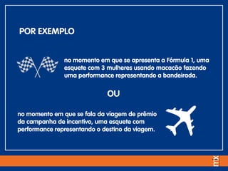 no momento em que se apresenta a Fórmula 1, uma
esquete com 3 mulheres usando macacão fazendo
uma performance representando a bandeirada.
POR EXEMPLO
no momento em que se fala da viagem de prêmio
da campanha de incentivo, uma esquete com
performance representando o destino da viagem.
OU
 