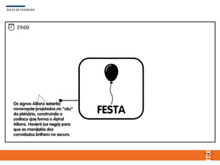FESTA
DIA 22 DE FEVEREIRO
21h00
Os signos Allianz estarão
novamente projetados no “céu”
da plenária, construindo o
zodíaco que forma o Astral
Allianz. Haverá luz negra para
que as mandalas dos
convidados brilhem no escuro.
 