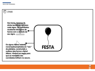 FESTA
DIA 22 DE FEVEREIRO
21h00
Os signos Allianz estarão
novamente projetados no “céu”
da plenária, construindo o
zodíaco que forma o Astral
Allianz. Haverá luz negra para
que as mandalas dos
convidados brilhem no escuro.
Nos bares, teremos 12
drinks temáticos, um para
cada signo. Os convidados
receberão tatuagens de
henna com o símbolo de
seu signo.
 