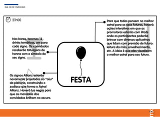 FESTA
DIA 22 DE FEVEREIRO
21h00
Os signos Allianz estarão
novamente projetados no “céu”
da plenária, construindo o
zodíaco que forma o Astral
Allianz. Haverá luz negra para
que as mandalas dos
convidados brilhem no escuro.
Nos bares, teremos 12
drinks temáticos, um para
cada signo. Os convidados
receberão tatuagens de
henna com o símbolo de
seu signo.
Para que todos pensem no melhor
astral para os seus futuros, haverá
ações interativos em que as
promotoras estarão com iPads
onde os participantes poderão
brincar com diversos aplicativos
que lidam com previsão de futuro:
leitura da mão, envelhecimento,
etc. A ideia é que eles visualizem
o melhor astral para seu futuro.
 