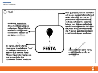 FESTA
DIA 22 DE FEVEREIRO
21h00
Os signos Allianz estarão
novamente projetados no “céu”
da plenária, construindo o
zodíaco que forma o Astral
Allianz. Haverá luz negra para
que as mandalas dos
convidados brilhem no escuro.
Nos bares, teremos 12
drinks temáticos, um para
cada signo. Os convidados
receberão tatuagens de
henna com o símbolo de
seu signo.
Para que todos pensem no melhor
astral para os seus futuros, haverá
ações interativos em que as
promotoras estarão com iPads
onde os participantes poderão
brincar com diversos aplicativos
que lidam com previsão de futuro:
leitura da mão, envelhecimento,
etc. A ideia é que eles visualizem
o melhor astral para seu futuro.
A banda tocará por 3 horas,
e nos intervalos um DJ se
apresentará.
 