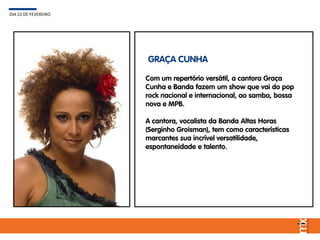 Com um repertório versátil, a cantora Graça
Cunha e Banda fazem um show que vai do pop
rock nacional e internacional, ao samba, bossa
nova e MPB.
A cantora, vocalista da Banda Altas Horas
(Serginho Groisman), tem como características
marcantes sua incrível versatilidade,
espontaneidade e talento.
DIA 22 DE FEVEREIRO
GRAÇA CUNHA
 