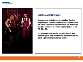 Devidamente trajados como manda o figurino
bregachique, os músicos Ambervision apresentam
um vasto e essencial repertório que vai do luxo ao
lixo do pop nacional e internacional dos anos 60,
70, 80 e 90.
E o show entusiasma não só pela música, mas
também pelas bem-humoradas performances de
palco e pela interação com o público.
DIA 22 DE FEVEREIRO
BANDA AMBERVISION
 