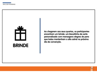 BRINDE
Ao chegarem aos seus quartos, os participantes
encontram um brinde: um biscoitinho da sorte
personalizado com mensagens alegres de para
que todos mantenham o alto astral no próximo
dia de convenção.
DIA 22 DE FEVEREIRO
 