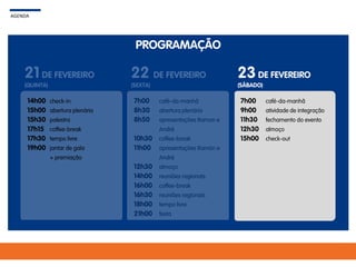 PROGRAMAÇÃO
AGENDA
21 DE FEVEREIRO
(QUINTA)
22 DE FEVEREIRO
(SEXTA)
23DE FEVEREIRO
(SÁBADO)
7h00
8h30
8h50
10h30
11h00
12h30
14h00
16h00
16h30
18h00
21h00
café-da-manhã
abertura plenária
apresentações Ramon e
André
coffee-break
apresentações Ramón e
André
almoço
reuniões regionais
coffee-break
reuniões regionais
tempo livre
festa
7h00
9h00
11h30
12h30
15h00
café-da-manhã
atividade de integração
fechamento do evento
almoço
check-out
14h00
15h00
15h30
17h15
17h30
19h00
check-in
abertura plenária
palestra
coffee-break
tempo livre
jantar de gala
+ premiação
 