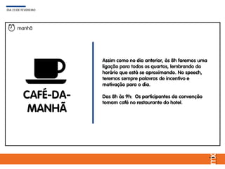 Assim como no dia anterior, às 8h faremos uma
ligação para todos os quartos, lembrando do
horário que está se aproximando. No speech,
teremos sempre palavras de incentivo e
motivação para o dia.
Das 8h às 9h: Os participantes da convenção
tomam café no restaurante do hotel.
DIA 23 DE FEVEREIRO
manhã
CAFÉ-DA-
MANHÃ
 