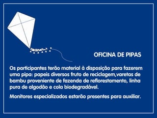 Os participantes terão material à disposição para fazerem
uma pipa: papeis diversos fruto de reciclagem,varetas de
bambu proveniente de fazenda de reflorestamento, linha
pura de algodão e cola biodegradável.
Monitores especializados estarão presentes para auxiliar.
OFICINA DE PIPAS
 