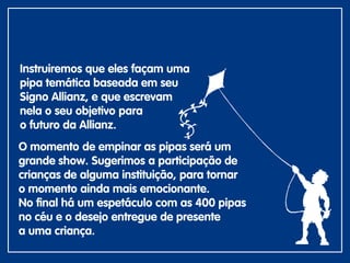 O momento de empinar as pipas será um
grande show. Sugerimos a participação de
crianças de alguma instituição, para tornar
o momento ainda mais emocionante.
No final há um espetáculo com as 400 pipas
no céu e o desejo entregue de presente
a uma criança.
Instruiremos que eles façam uma
pipa temática baseada em seu
Signo Allianz, e que escrevam
nela o seu objetivo para
o futuro da Allianz.
 