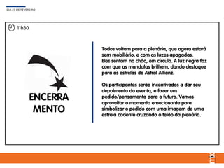 Todos voltam para a plenária, que agora estará
sem mobiliário, e com as luzes apagadas.
Eles sentam no chão, em círculo. A luz negra faz
com que as mandalas brilhem, dando destaque
para as estrelas do Astral Allianz.
Os participantes serão incentivados a dar seu
depoimento do evento, e fazer um
pedido/pensamento para o futuro. Vamos
aproveitar o momento emocionante para
simbolizar o pedido com uma imagem de uma
estrela cadente cruzando o telão da plenária.
DIA 23 DE FEVEREIRO
11h30
ENCERRA
MENTO
 