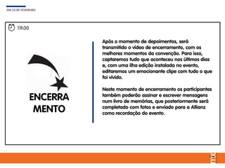 Após o momento de depoimentos, será
transmitido o vídeo de encerramento, com os
melhores momentos da convenção. Para isso,
captaremos tudo que aconteceu nos últimos dias
e, com uma ilha edição instalada no evento,
editaremos um emocionante clipe com tudo o que
foi vivido.
Neste momento de encerramento os participantes
também poderão assinar e escrever mensagens
num livro de memórias, que posteriormente será
completado com fotos e enviado para a Allianz
como recordação do evento.
DIA 23 DE FEVEREIRO
11h30
ENCERRA
MENTO
 