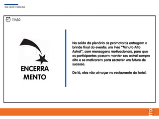 Na saída da plenária as promotoras entregam o
brinde final do evento: um livro “Minuto Alto
Astral”, com mensagens motivacionais, para que
os participantes possam manter seu astral sempre
alto e se motivarem para escrever um futuro de
sucesso.
De lá, eles vão almoçar no restaurante do hotel.
DIA 23 DE FEVEREIRO
11h30
ENCERRA
MENTO
 