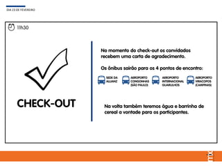 DIA 23 DE FEVEREIRO
11h30
CHECK-OUT
SEDE DA
ALLIANZ
AEROPORTO
CONGONHAS
(SÃO PAULO)
AEROPORTO
INTERNACIONAL
GUARULHOS
AEROPORTO
VIRACOPOS
(CAMPINAS)
Na volta também teremos água e barrinha de
cereal a vontade para os participantes.
No momento do check-out os convidados
recebem uma carta de agradecimento.
Os ônibus sairão para os 4 pontos de encontro:
 