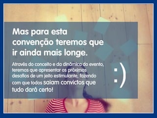 Mas para esta
convenção teremos que
ir ainda mais longe.
Através do conceito e da dinâmica do evento,
teremos que apresentar os próximos
desafios de um jeito estimulante, fazendo
com que todos saiam convictos que
tudo dará certo!
 