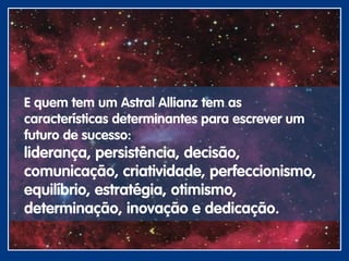 E quem tem um Astral Allianz tem as
características determinantes para escrever um
futuro de sucesso:
liderança, persistência, decisão,
comunicação, criatividade, perfeccionismo,
equilíbrio, estratégia, otimismo,
determinação, inovação e dedicação.
 