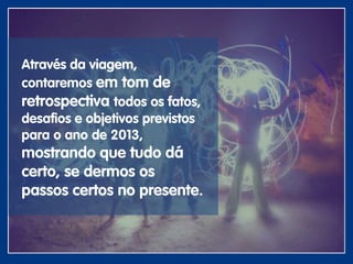 Através da viagem,
contaremos em tom de
retrospectiva todos os fatos,
desafios e objetivos previstos
para o ano de 2013,
mostrando que tudo dá
certo, se dermos os
passos certos no presente.
 