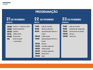 PROGRAMAÇÃO
AGENDA
21 DE FEVEREIRO
(QUINTA)
22 DE FEVEREIRO
(SEXTA)
23DE FEVEREIRO
(SÁBADO)
14h00
15h00
15h30
17h15
17h30
19h
check-in + welcome drink
abertura plenária
palestra
coffee-break
Tempo livre
jantar de gala
+ premiação
7h00
8h30
8h50
10h30
11h00
12h30
14h00
16h00
16h30
18h00
21h00
café-da-manhã
abertura plenária
apresentações Ramon e
André
coffee-break
apresentações Ramón e
André
almoço
reuniões regionais
coffee-break
reuniões regionais
tempo livre
festa
7h00
9h00
11h30
12h30
15h00
café-da-manhã
atividade de integração
fechamento do evento
almoço
check-out
 
