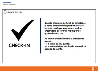 DIA 21 DE FEVEREIRO
A partir das 14h
CHECK-IN
Quando chegarem ao hotel, os convidados
já serão encaminhados para um check-in
exclusivo, no foyer, enquanto o staff se
encarregará de levar as malas para o
quarto de cada um.
Ao fazer o credenciamento o participante
recebe:
>> a chave de seu quarto;
>> e seu crachá personalizado, contendo a
agenda do evento.
 