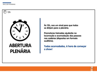 15h
ABERTURA
PLENÁRIA
Às 15h, soa um sinal para que todos
se dirijam para a plenária.
Promotoras treinadas ajudarão na
locomoção e acomodação das pessoas
nas cadeiras (dispostas em formato
auditório).
Todos acomodados, é hora de começar
o show!
DIA 21 DE FEVEREIRO
 