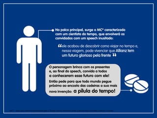 No palco principal, surge o MC* caracterizado
com um cientista do tempo, que envolverá os
convidados com um speech inusitado:
ele acabou de descobrir como viajar no tempo e,
nessa viagem, pode vivenciar que Allianz tem
um futuro glorioso pela frente
O personagem brinca com os presentes
e, ao final do speech, convida a todos
a conhecerem esse futuro com ele!
Então pede para que todo mundo pegue
próximo ao encosto das cadeiras a sua mais
nova invenção: a pílula do tempo!
MC* – para esse caminha acreditamos que o Thiago Adorno continua sendo a pessoa mais indicada conduzir o evento.
 