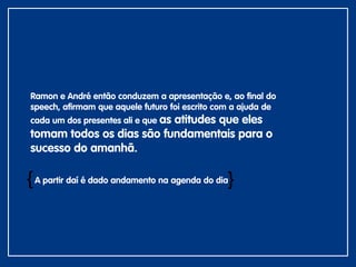 Ramon e André então conduzem a apresentação e, ao final do
speech, afirmam que aquele futuro foi escrito com a ajuda de
cada um dos presentes ali e que as atitudes que eles
tomam todos os dias são fundamentais para o
sucesso do amanhã.
A partir daí é dado andamento na agenda do dia{
{
 