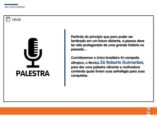 15h30
PALESTRA
Partindo do principio que para poder ser
lembrado em um futuro distante, a pessoa deve
ter sido protagonista de uma grande história no
passado...
Convidaremos o único brasileiro tri-campeão
olímpico, o técnico Zé Roberto Guimarães,
para dar uma palestra vibrante e motivadora
contando quais foram suas estratégia para suas
conquistas.
DIA 21 DE FEVEREIRO
 