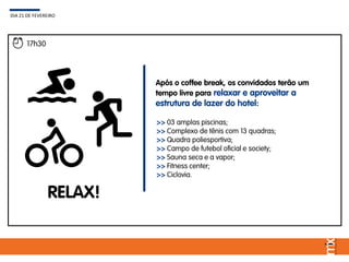 17h30
RELAX!
Após o coffee break, os convidados terão um
tempo livre para relaxar e aproveitar a
estrutura de lazer do hotel:
DIA 21 DE FEVEREIRO
>> 03 amplas piscinas;
>> Complexo de tênis com 13 quadras;
>> Quadra poliesportiva;
>> Campo de futebol oficial e society;
>> Sauna seca e a vapor;
>> Fitness center;
>> Ciclovia.
 