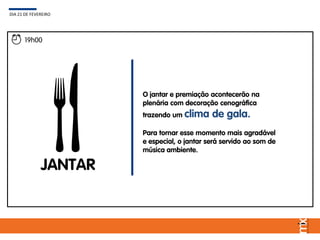 19h00
JANTAR
O jantar e premiação acontecerão na
plenária com decoração cenográfica
trazendo um clima de gala.
Para tornar esse momento mais agradável
e especial, o jantar será servido ao som de
música ambiente.
DIA 21 DE FEVEREIRO
 