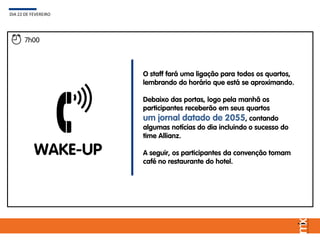WAKE-UP
O staff fará uma ligação para todos os quartos,
lembrando do horário que está se aproximando.
Debaixo das portas, logo pela manhã os
participantes receberão em seus quartos
um jornal datado de 2055, contando
algumas notícias do dia incluindo o sucesso do
time Allianz.
A seguir, os participantes da convenção tomam
café no restaurante do hotel.
DIA 22 DE FEVEREIRO
7h00
 