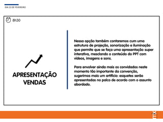 APRESENTAÇÃO
VENDAS
Nessa opção também contaremos cum uma
estrutura de projeção, sonorização e iluminação
que permite que se faça uma apresentação super
interativa, mesclando o conteúdo do PPT com
vídeos, imagens e sons.
Para envolver ainda mais os convidados neste
momento tão importante da convenção,
sugerimos mais um artifício: esquetes serão
apresentadas no palco de acordo com o assunto
abordado.
DIA 22 DE FEVEREIRO
8h30
 