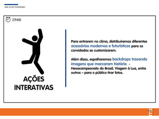 AÇÕES
INTERATIVAS
Para entrarem no clima, distribuiremos diferentes
acessórios modernos e futurísticos para os
convidados se customizarem.
Além disso, espalharemos backdrops trazendo
imagens que marcaram história -
Hexacampeonato do Brasil, Viagem à Lua, entre
outros – para o público tirar fotos.
DIA 22 DE FEVEREIRO
21h00
 