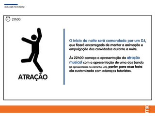 ATRAÇÃO
O início da noite será comandado por um DJ,
que ficará encarregado de manter a animação e
empolgação dos convidados durante a noite.
Às 22h00 começa a apresentação da atração
musical com a apresentação de uma das banda
(já apresentadas no caminho um), porém para essa festa
ela customizada com adereços futuristas.
DIA 22 DE FEVEREIRO
21h00
 