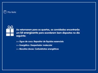 Ao retornarem para os quartos, os convidados encontrarão
um kit energizante para acordarem bem dispostos no dia
seguinte:
>> Água de coco: Repositor de líquidos essenciais
>> Energético: Despertador molecular
>> Biscoitos doces: Carboidratos energéticos
Pós-festa
 