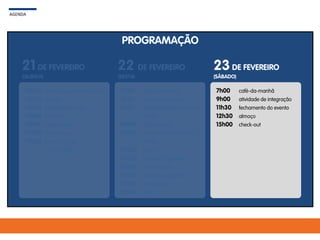 PROGRAMAÇÃO
AGENDA
21 DE FEVEREIRO
(QUINTA)
22 DE FEVEREIRO
(SEXTA)
23DE FEVEREIRO
(SÁBADO)
12h00
12h30
14h30
15h00
16h45
17h00
19h00
check-in + welcome drink
almoço
abertura plenária
palestra
coffee-break
Tempo livre
jantar de gala
+ premiação
7h00
8h30
8h50
10h30
11h00
12h30
14h00
16h00
16h30
18h00
21h00
café-da-manhã
abertura plenária
apresentações Ramon e
André
coffee-break
apresentações Ramón e
André
almoço
reuniões regionais
coffee-break
reuniões regionais
tempo livre
festa
7h00
9h00
11h30
12h30
15h00
café-da-manhã
atividade de integração
fechamento do evento
almoço
check-out
 