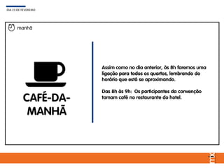 Assim como no dia anterior, às 8h faremos uma
ligação para todos os quartos, lembrando do
horário que está se aproximando.
Das 8h às 9h: Os participantes da convenção
tomam café no restaurante do hotel.
DIA 23 DE FEVEREIRO
manhã
CAFÉ-DA-
MANHÃ
 