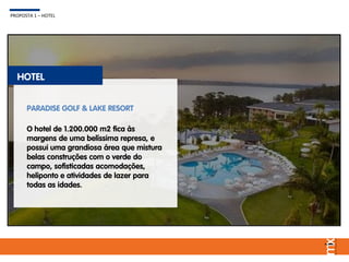 PROPOSTA 1 – HOTEL
HOTEL
O hotel de 1.200.000 m2 fica às
margens de uma belíssima represa, e
possui uma grandiosa área que mistura
belas construções com o verde do
campo, sofisticadas acomodações,
heliponto e atividades de lazer para
todas as idades.
PARADISE GOLF & LAKE RESORT
 