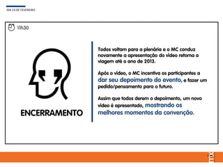 Todos voltam para a plenária e o MC conduz
novamente a apresentação do vídeo retoma a
viagem até o ano de 2013.
Após o vídeo, o MC incentiva os participantes a
dar seu depoimento do evento, e fazer um
pedido/pensamento para o futuro.
Assim que todos derem o depoimento, um novo
vídeo é apresentado, mostrando os
melhores momentos da convenção.
DIA 23 DE FEVEREIRO
11h30
ENCERRAMENTO
 