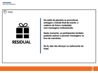 Na saída da plenária as promotoras
entregam o brinde final do evento: o
caderno do futuro (noteslate),
com mensagens motivacionais.
Neste momento, os participantes também
poderão assinar e escrever mensagens no
livro de memórias.
De lá, eles vão almoçar no restaurante do
hotel.
DIA 23 DE FEVEREIRO
11h30
RESIDUAL
 
