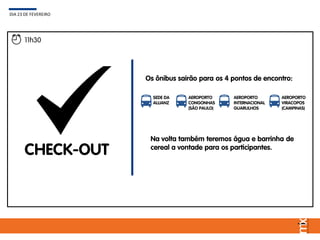 Os ônibus sairão para os 4 pontos de encontro:
DIA 23 DE FEVEREIRO
11h30
CHECK-OUT
SEDE DA
ALLIANZ
AEROPORTO
CONGONHAS
(SÃO PAULO)
AEROPORTO
INTERNACIONAL
GUARULHOS
AEROPORTO
VIRACOPOS
(CAMPINAS)
Na volta também teremos água e barrinha de
cereal a vontade para os participantes.
 