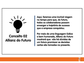 Aqui, faremos uma incrível viagem
no tempo para que, do futuro,
todos os colaboradores possam
enxergar a trajetória de sucesso
que a empresa conquistou.
Por meio de uma linguagem lúdica
e bem humorada, Allianz do Futuro
mostrará que não há dúvidas de
um futuro promissor se decisões
certas são tomadas no presente.
Conceito 02
Allianz do Futuro
 