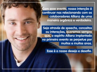 Com esse evento, nossa intenção é
continuar nos relacionando com os
colaboradores Allianz de uma
maneira orgânica e verdadeira.
Seja através de speechs, conceitos
ou interações, queremos sempre
que, o espírito Allianz implantado
no primeiro evento se perpetue por
muitos e muitos anos.
Esse é o nosso desejo e desafio.
 