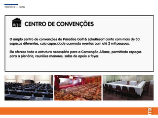 O amplo centro de convenções do Paradise Golf & LakeResort conta com mais de 30
espaços diferentes, cuja capacidade acomoda eventos com até 2 mil pessoas.
Ele oferece toda a estrutura necessária para a Convenção Allianz, permitindo espaços
para a plenária, reuniões menores, salas de apoio e foyer.
CENTRO DE CONVENÇÕES
PROPOSTA 1 – HOTEL
 