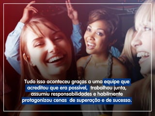 Tudo isso aconteceu graças a uma equipe que
acreditou que era possível, trabalhou junta,
assumiu responsabilidades e habilmente
protagonizou cenas de superação e de sucesso.
 